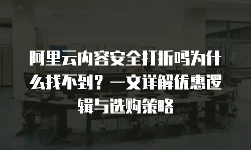 阿里云内容安全打折吗为什么找不到？一文详解优惠逻辑与选购策略