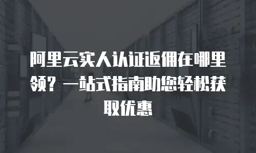 阿里云实人认证返佣在哪里领？一站式指南助您轻松获取优惠
