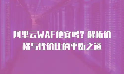 阿里云WAF便宜吗？解析价格与性价比的平衡之道