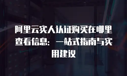 阿里云实人认证购买在哪里查看信息：一站式指南与实用建议