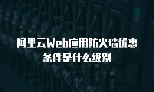 阿里云Web应用防火墙优惠条件是什么级别