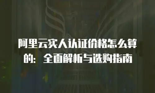 阿里云实人认证价格怎么算的：全面解析与选购指南