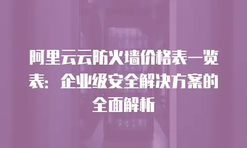 阿里云云防火墙价格表一览表：企业级安全解决方案的全面解析