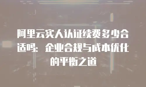 阿里云实人认证续费多少合适吗：企业合规与成本优化的平衡之道
