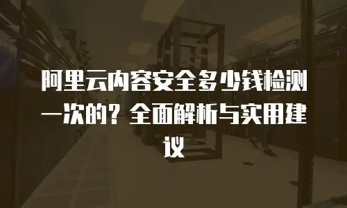 阿里云内容安全多少钱检测一次的？全面解析与实用建议