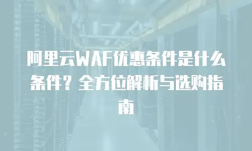 阿里云WAF优惠条件是什么条件？全方位解析与选购指南