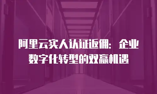 阿里云实人认证返佣：企业数字化转型的双赢机遇
