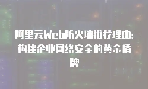 阿里云Web防火墙推荐理由：构建企业网络安全的黄金盾牌