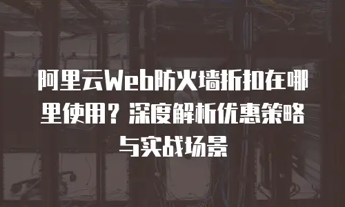 阿里云Web防火墙折扣在哪里使用？深度解析优惠策略与实战场景