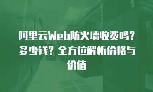 阿里云Web防火墙收费吗？多少钱？全方位解析价格与价值
