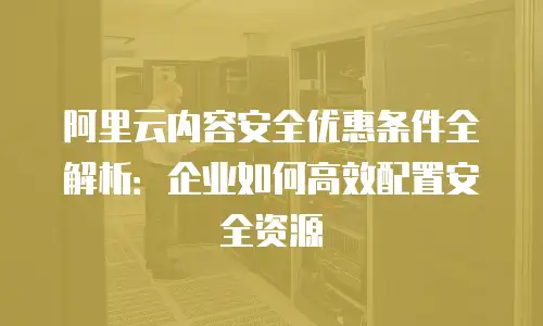 阿里云内容安全优惠条件全解析：企业如何高效配置安全资源