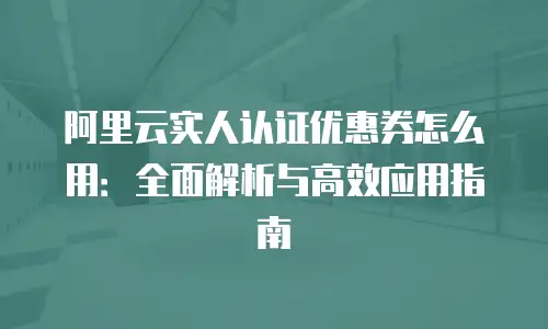 阿里云实人认证优惠券怎么用：全面解析与高效应用指南