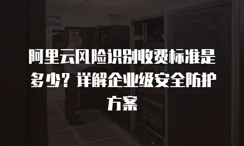 阿里云风险识别收费标准是多少？详解企业级安全防护方案