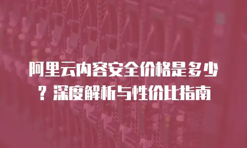 阿里云内容安全价格是多少？深度解析与性价比指南