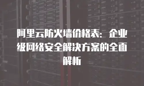 阿里云防火墙价格表：企业级网络安全解决方案的全面解析