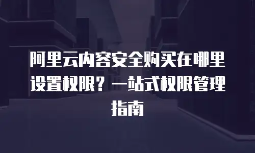 阿里云内容安全购买在哪里设置权限？一站式权限管理指南