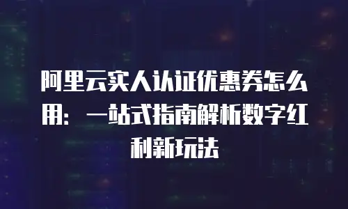 阿里云实人认证优惠券怎么用：一站式指南解析数字红利新玩法
