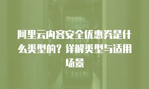 阿里云内容安全优惠券是什么类型的？详解类型与适用场景
