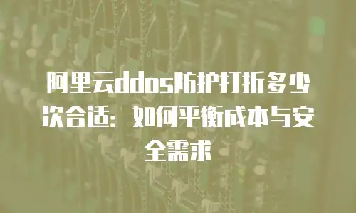 阿里云ddos防护打折多少次合适：如何平衡成本与安全需求