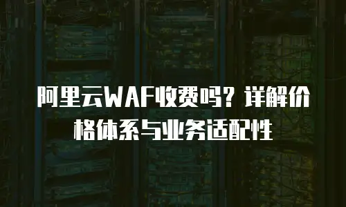 阿里云WAF收费吗？详解价格体系与业务适配性