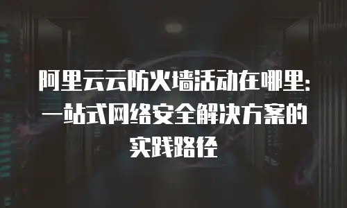 阿里云云防火墙活动在哪里：一站式网络安全解决方案的实践路径