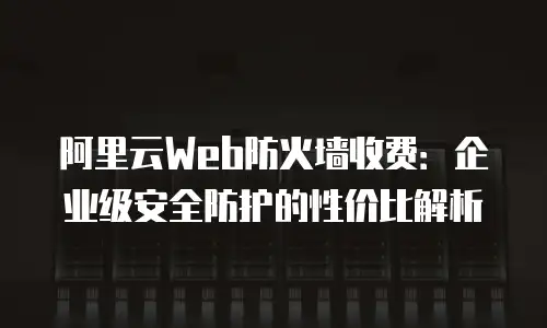 阿里云Web防火墙收费：企业级安全防护的性价比解析