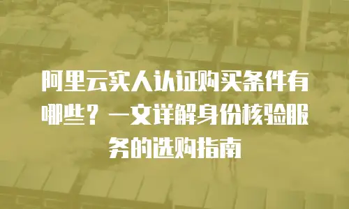 阿里云实人认证购买条件有哪些？一文详解身份核验服务的选购指南