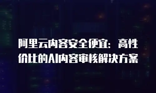 阿里云内容安全便宜：高性价比的AI内容审核解决方案