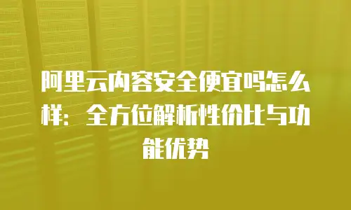 阿里云内容安全便宜吗怎么样：全方位解析性价比与功能优势