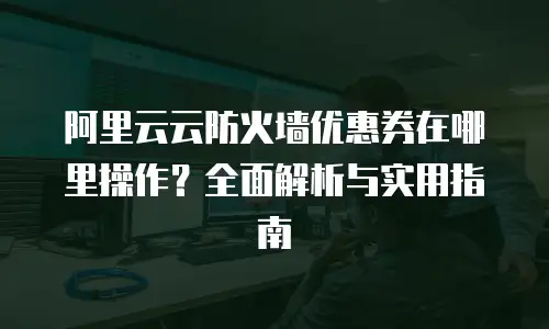 阿里云云防火墙优惠券在哪里操作？全面解析与实用指南