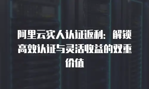 阿里云实人认证返利：解锁高效认证与灵活收益的双重价值