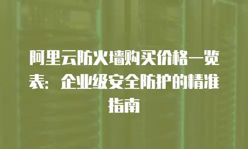 阿里云防火墙购买价格一览表：企业级安全防护的精准指南