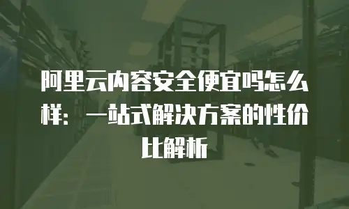 阿里云内容安全便宜吗怎么样：一站式解决方案的性价比解析