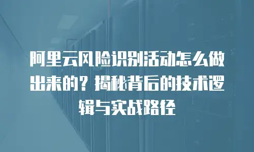 阿里云风险识别活动怎么做出来的？揭秘背后的技术逻辑与实战路径