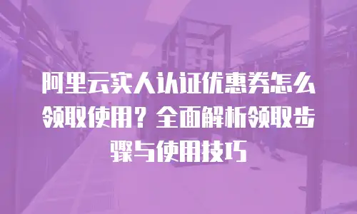 阿里云实人认证优惠券怎么领取使用？全面解析领取步骤与使用技巧