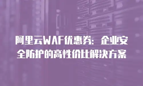 阿里云WAF优惠券：企业安全防护的高性价比解决方案