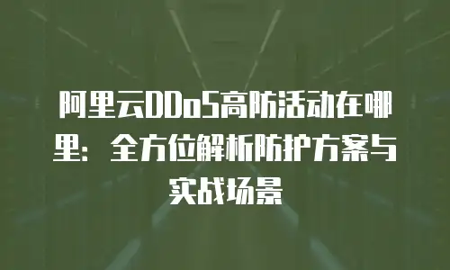 阿里云DDoS高防活动在哪里：全方位解析防护方案与实战场景