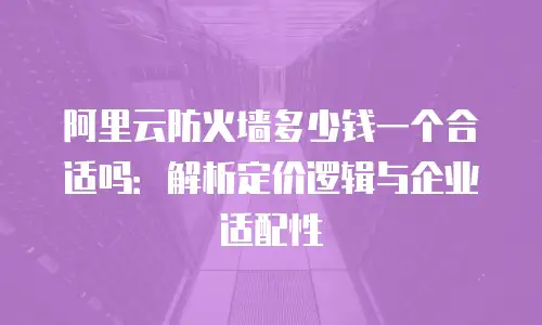 阿里云防火墙多少钱一个合适吗：解析定价逻辑与企业适配性