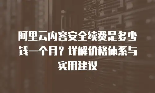 阿里云内容安全续费是多少钱一个月？详解价格体系与实用建议