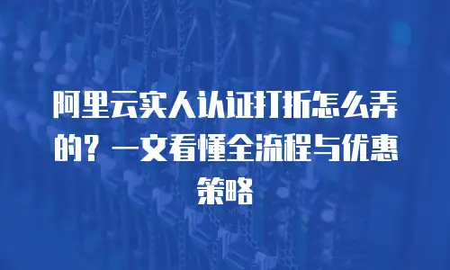 阿里云实人认证打折怎么弄的？一文看懂全流程与优惠策略