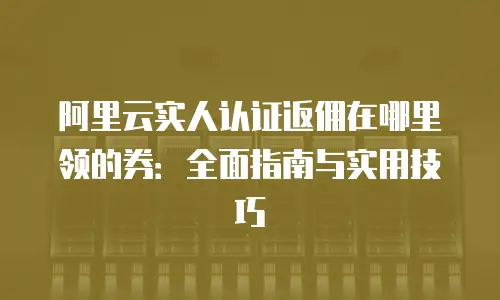 阿里云实人认证返佣在哪里领的券：全面指南与实用技巧