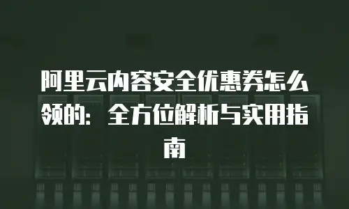阿里云内容安全优惠券怎么领的：全方位解析与实用指南