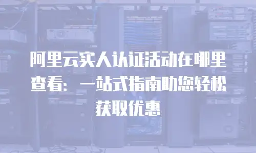 阿里云实人认证活动在哪里查看：一站式指南助您轻松获取优惠