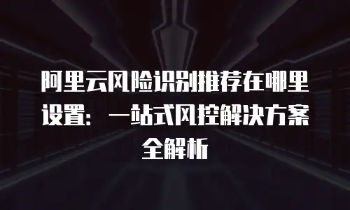 阿里云风险识别推荐在哪里设置：一站式风控解决方案全解析