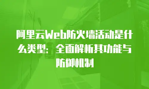 阿里云Web防火墙活动是什么类型：全面解析其功能与防御机制
