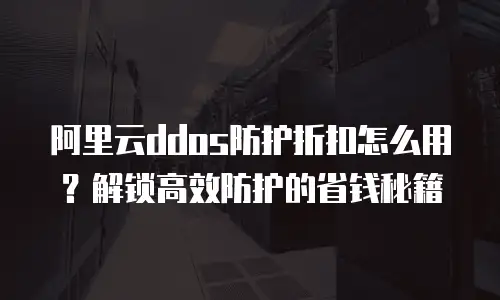阿里云ddos防护折扣怎么用？解锁高效防护的省钱秘籍