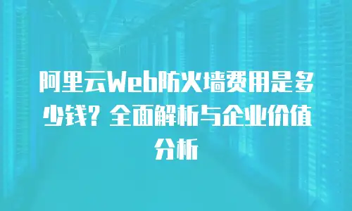 阿里云Web防火墙费用是多少钱？全面解析与企业价值分析