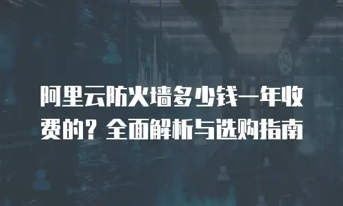 阿里云防火墙多少钱一年收费的？全面解析与选购指南