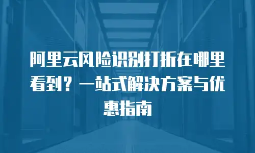 阿里云风险识别打折在哪里看到？一站式解决方案与优惠指南