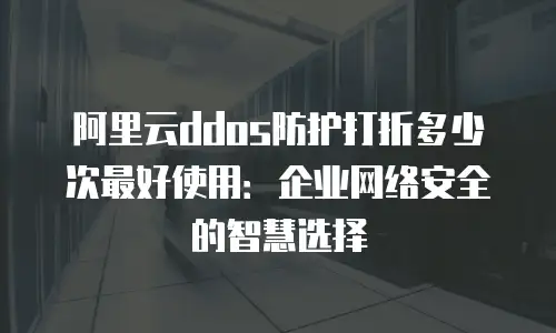 阿里云ddos防护打折多少次最好使用：企业网络安全的智慧选择